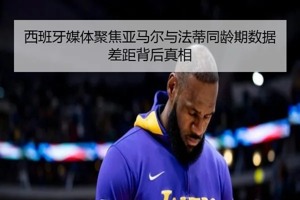 西班牙媒体聚焦亚马尔与法蒂同龄期数据差距背后真相