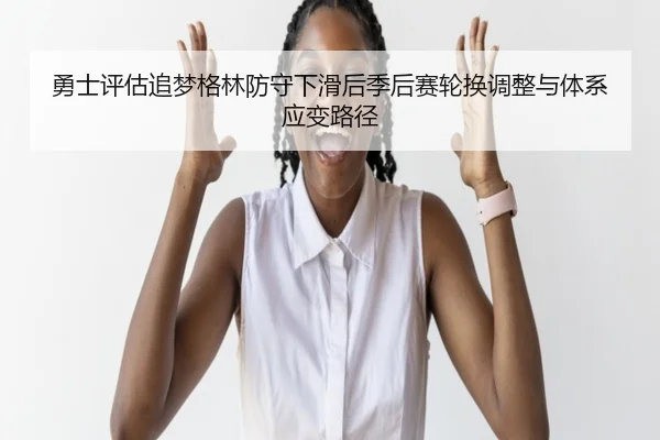 勇士评估追梦格林防守下滑后季后赛轮换调整与体系应变路径