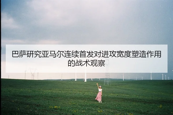 巴萨研究亚马尔连续首发对进攻宽度塑造作用的战术观察
