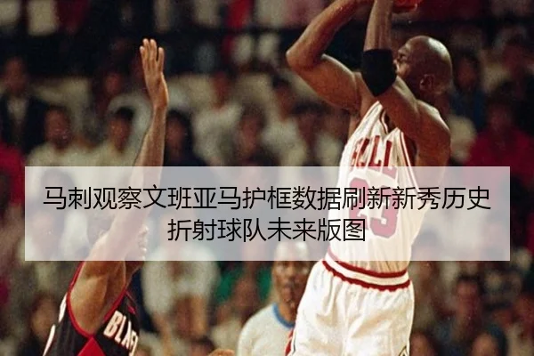 马刺观察文班亚马护框数据刷新新秀历史折射球队未来版图