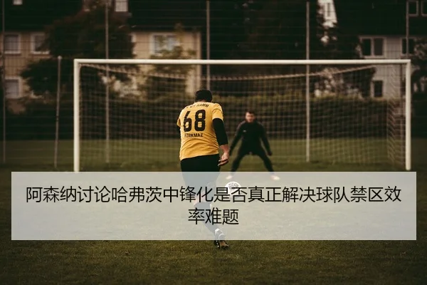 阿森纳讨论哈弗茨中锋化是否真正解决球队禁区效率难题