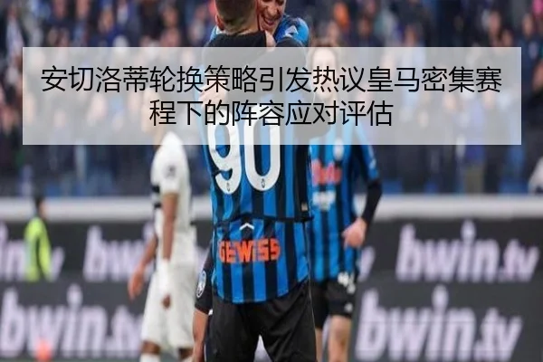 安切洛蒂轮换策略引发热议皇马密集赛程下的阵容应对评估