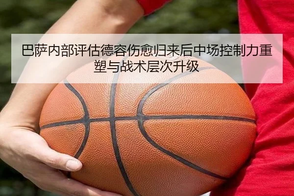 巴萨内部评估德容伤愈归来后中场控制力重塑与战术层次升级