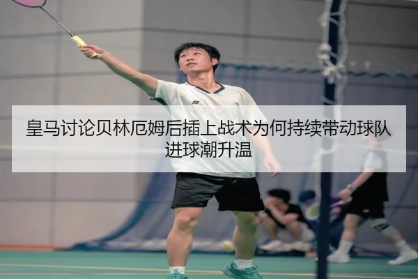 皇马讨论贝林厄姆后插上战术为何持续带动球队进球潮升温
