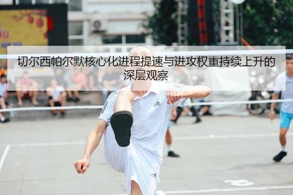 切尔西帕尔默核心化进程提速与进攻权重持续上升的深层观察