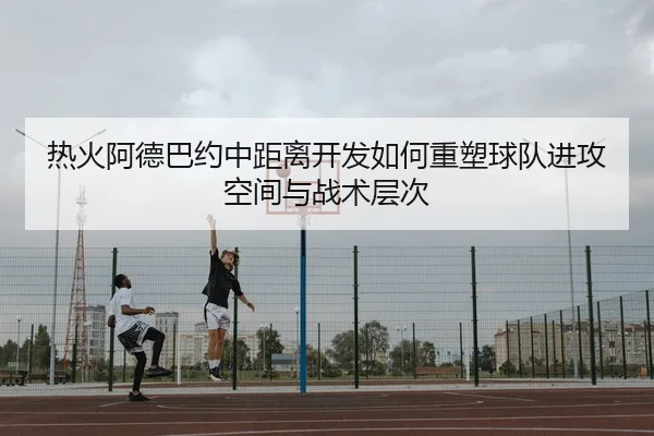 热火阿德巴约中距离开发如何重塑球队进攻空间与战术层次