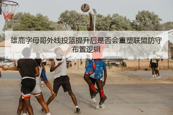 雄鹿字母哥外线投篮提升后是否会重塑联盟防守布置逻辑