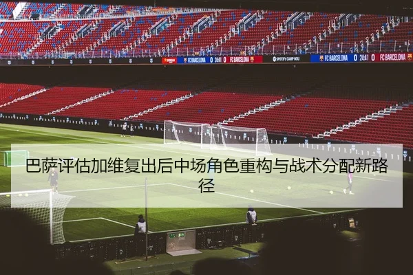 巴萨评估加维复出后中场角色重构与战术分配新路径