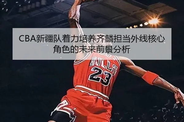 CBA新疆队着力培养齐麟担当外线核心角色的未来前景分析