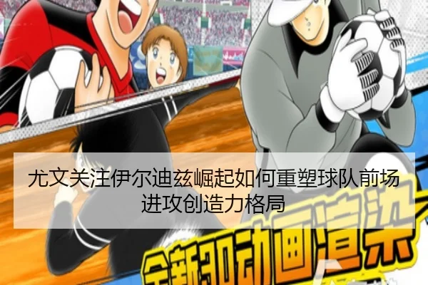 尤文关注伊尔迪兹崛起如何重塑球队前场进攻创造力格局