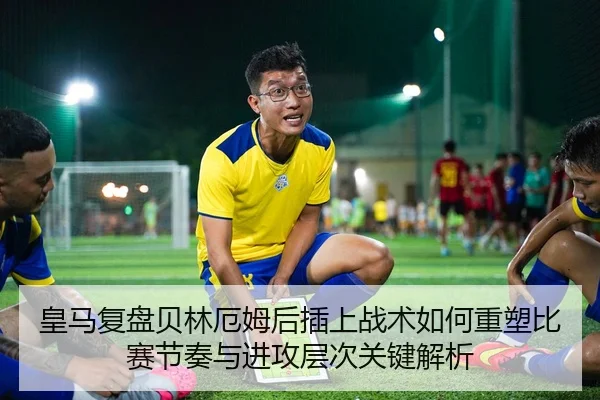 皇马复盘贝林厄姆后插上战术如何重塑比赛节奏与进攻层次关键解析