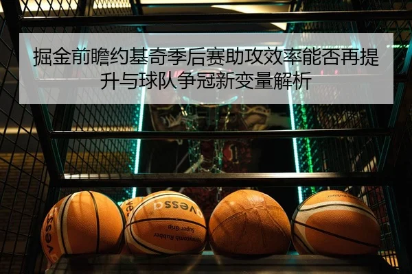 掘金前瞻约基奇季后赛助攻效率能否再提升与球队争冠新变量解析