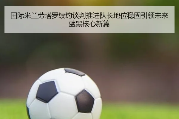 国际米兰劳塔罗续约谈判推进队长地位稳固引领未来蓝黑核心新篇