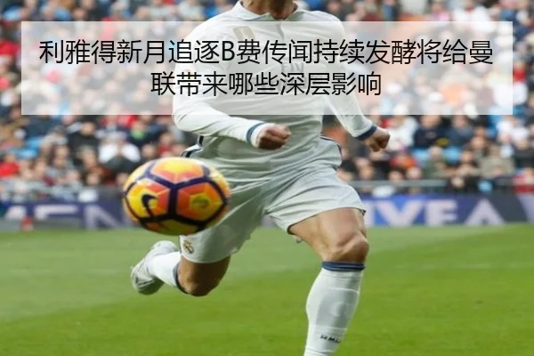 利雅得新月追逐B费传闻持续发酵将给曼联带来哪些深层影响
