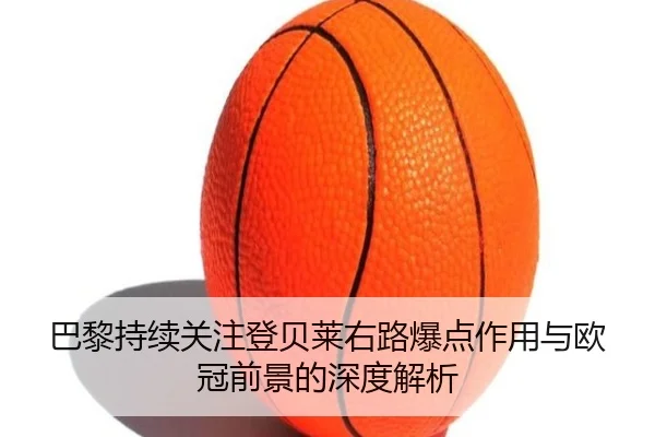 巴黎持续关注登贝莱右路爆点作用与欧冠前景的深度解析