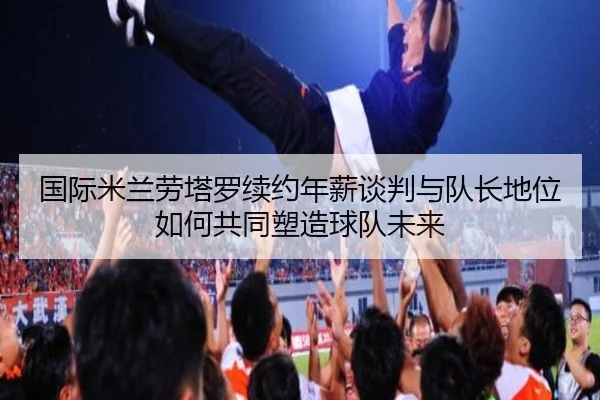 国际米兰劳塔罗续约年薪谈判与队长地位如何共同塑造球队未来