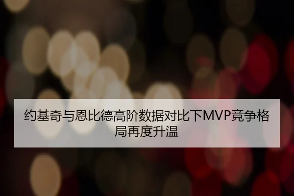 约基奇与恩比德高阶数据对比下MVP竞争格局再度升温