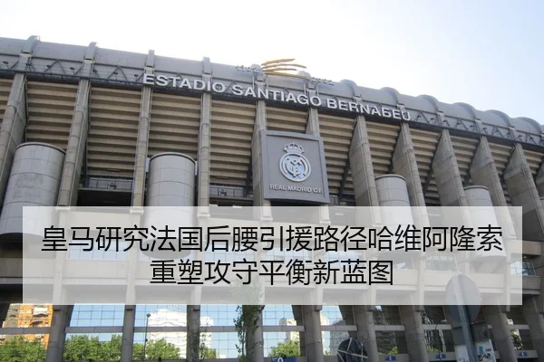 皇马研究法国后腰引援路径哈维阿隆索重塑攻守平衡新蓝图